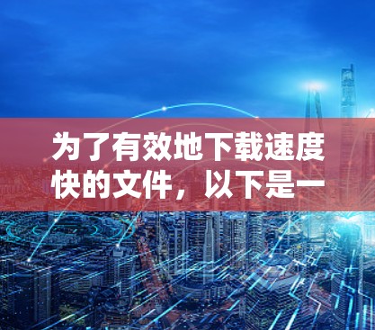 为了有效地下载速度快的文件，以下是一些考虑因素和步骤