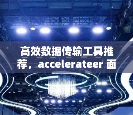 高效数据传输工具推荐,accelerateer 面向数据科学家与开发者