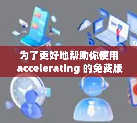 为了更好地帮助你使用 accelerating 的免费版，我整理了以下信息，供你参考