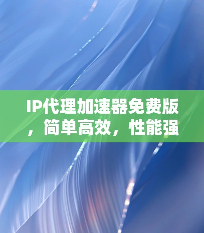 IP代理加速器免费版，简单高效，性能强劲的高效解决方案