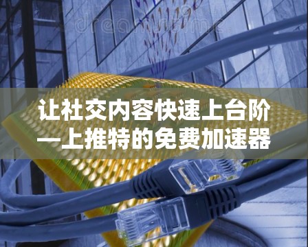 让社交内容快速上台阶—上推特的免费加速器