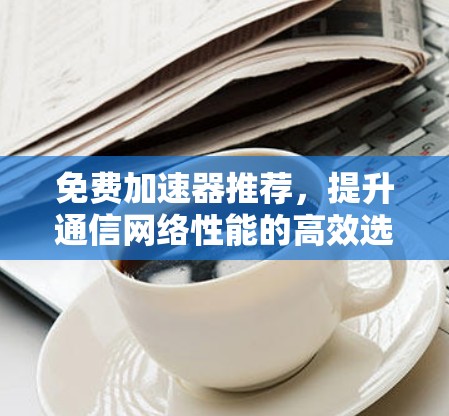 免费加速器推荐，提升通信网络性能的高效选择！
