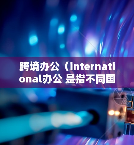 跨境办公(international办公 是指不同国家或地区的员工或机构在同一时间在线工作。这种模式旨在解决办公室空间受限、工作时间冲突、文化差异以及跨文化沟通等挑战 跨境办公(international办公 是指不同国家或地区的员工或机构在同一时间在线工作。这种模式旨在解决办公室空间受限、工作时间冲突、文化差异以及跨文化沟通等挑战