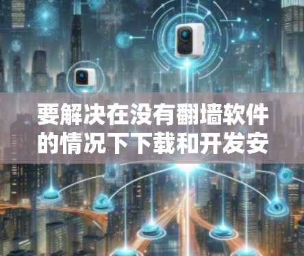 要解决在没有翻墙软件的情况下下载和开发安卓应用的问题，可以按照以下步骤操作
