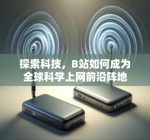 探索科技,B站如何成为全球科学上网前沿阵地 探索科技,B站如何成为全球科学上网前沿阵地