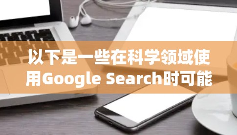 以下是一些在科学领域使用Google Search时可能遇到的问题和解决方法 以下是一些在科学领域使用Google Search时可能遇到的问题和解决方法