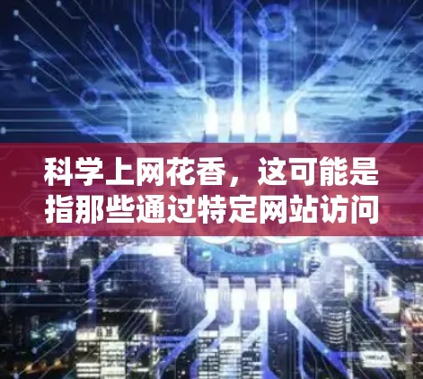 科学上网花香,这可能是指那些通过特定网站访问科学知识或教育内容的网络,而那些网站因为独特的设计、丰富的内容或有趣的互动活动,吸引了大量用户。以下是一些可能吸引科学上网用户特别花香的网站 科学上网花香,这可能是指那些通过特定网站访问科学知识或教育内容的网络,而那些网站因为独特的设计、丰富的内容或有趣的互动活动,吸引了大量用户。以下是一些可能吸引科学上网用户特别花香的网站