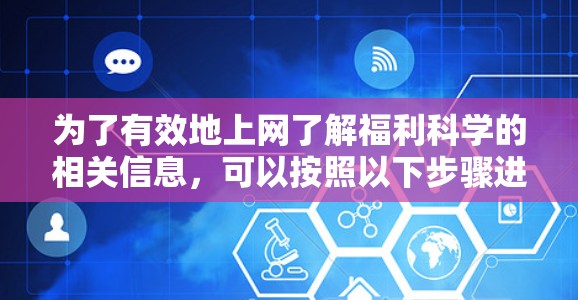 为了有效地上网了解福利科学的相关信息,可以按照以下步骤进行 为了有效地上网了解福利科学的相关信息,可以按照以下步骤进行