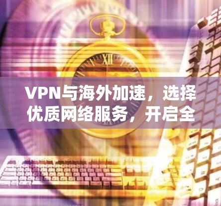 VPN与海外加速,选择优质网络服务,开启全球通信新纪元 VPN与海外加速,选择优质网络服务,开启全球通信新纪元