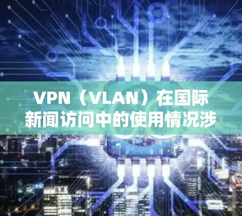 VPN（VLAN）在国际新闻访问中的使用情况涉及多方面因素，包括技术、法律、国际关系以及中国的网络安全环境。以下是一些关键点