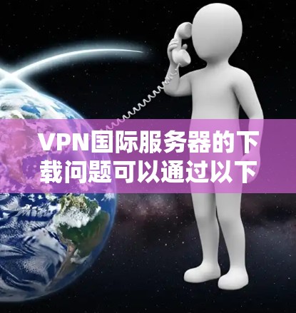 VPN国际服务器的下载问题可以通过以下步骤来解决 VPN国际服务器的下载问题可以通过以下步骤来解决