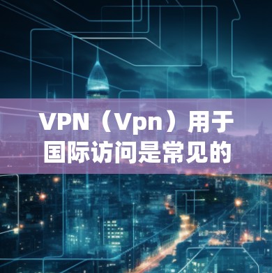 VPN（Vpn）用于国际访问是常见的网络技术，通过VPN客户端，用户可以访问国际服务器或内容。然而，VPN访问国际内容时需要谨慎，以下是一些关键点和建议