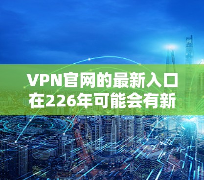 VPN官网的最新入口在226年可能会有新的服务或平台出现。以下是一些可能的VPN网站，它们通常提供最新的技术、多设备支持和安全功能