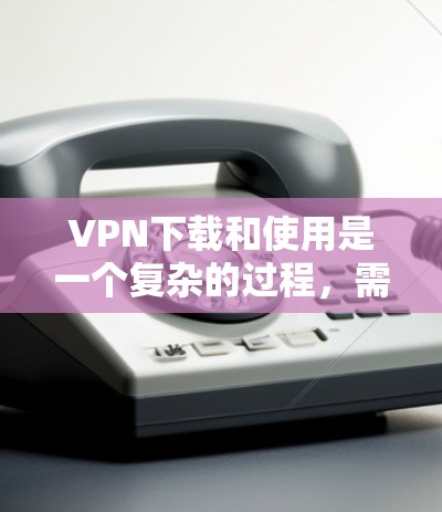 VPN下载和使用是一个复杂的过程，需要谨慎处理以确保安全。以下是基于上述思考的有条理的步骤指南