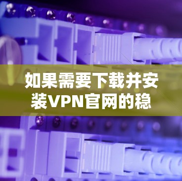 如果需要下载并安装VPN官网的稳定连接版，可以按照以下步骤操作