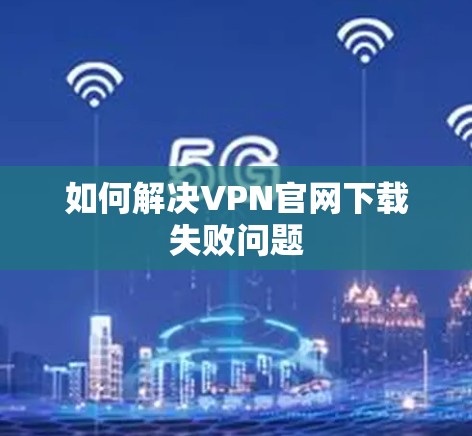 如何解决VPN官网下载失败问题 如何解决VPN官网下载失败问题