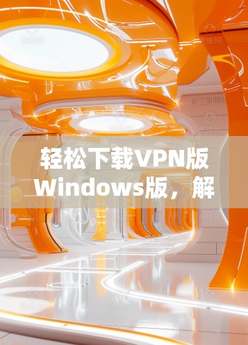 轻松下载VPN版Windows版，解决网络保护难题的贴心选择