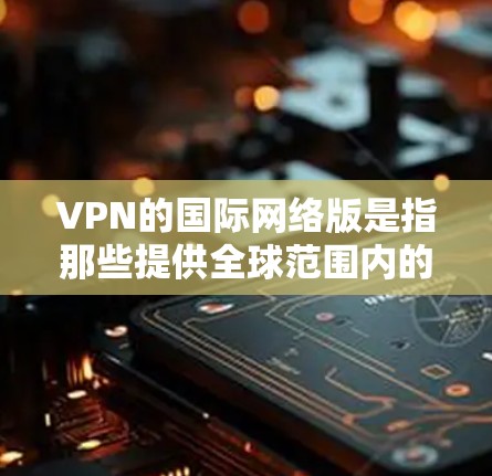 VPN的国际网络版是指那些提供全球范围内的VPN服务的网络服务。这些服务通常基于国际范围内的互联网,允许用户在任何国家或地区的互联网上进行视频、文件传输等。以下是一些关于国际网络版VPN的详细信息 VPN的国际网络版是指那些提供全球范围内的VPN服务的网络服务。这些服务通常基于国际范围内的互联网,允许用户在任何国家或地区的互联网上进行视频、文件传输等。以下是一些关于国际网络版VPN的详细信息