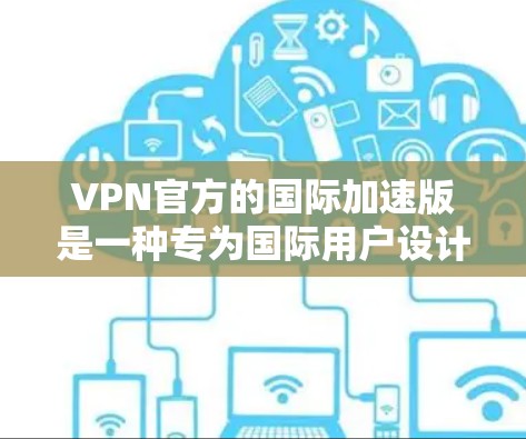 VPN官方的国际加速版是一种专为国际用户设计的VPN服务，旨在提供更快的网络连接和更好的性能，以满足用户随时随地访问国际网络的需求。以下是该类VPN的主要特点和优势