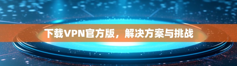 下载VPN官方版，解决方案与挑战