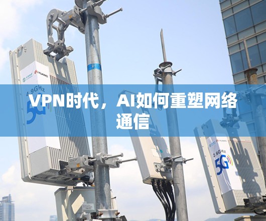VPN时代,AI如何重塑网络通信 VPN时代,AI如何重塑网络通信