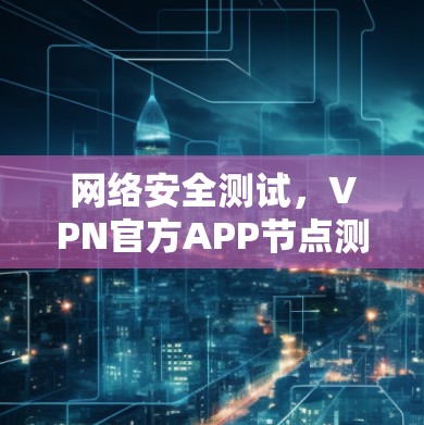 网络安全测试,VPN官方APP节点测试进展与安全分析 网络安全测试,VPN官方APP节点测试进展与安全分析