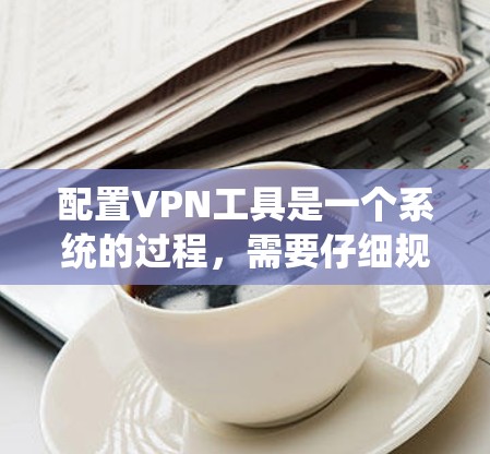 配置VPN工具是一个系统的过程，需要仔细规划和执行。以下是一个详细的步骤指南，帮助你顺利配置VPN