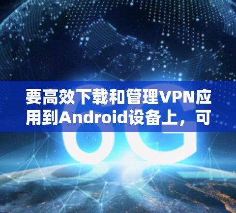 要高效下载和管理VPN应用到Android设备上,可以按照以下步骤操作 要高效下载和管理VPN应用到Android设备上,可以按照以下步骤操作