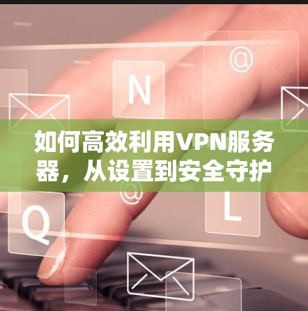 如何高效利用VPN服务器,从设置到安全守护 如何高效利用VPN服务器,从设置到安全守护