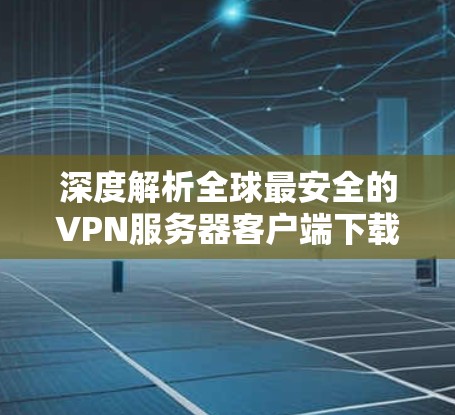 深度解析全球最安全的VPN服务器客户端下载 深度解析全球最安全的VPN服务器客户端下载