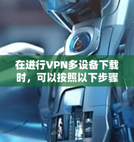 在进行VPN多设备下载时,可以按照以下步骤进行 在进行VPN多设备下载时,可以按照以下步骤进行