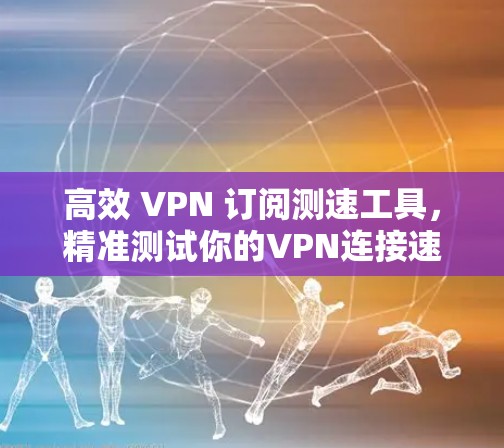 高效 VPN 订阅测速工具，精准测试你的VPN连接速度