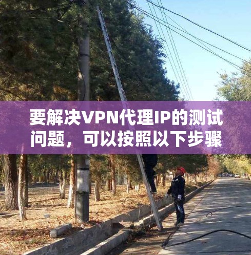 要解决VPN代理IP的测试问题，可以按照以下步骤进行