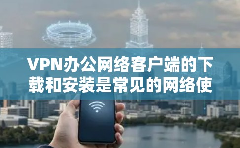 VPN办公网络客户端的下载和安装是常见的网络使用方式,以下是几个常见的步骤和注意事项 VPN办公网络客户端的下载和安装是常见的网络使用方式,以下是几个常见的步骤和注意事项