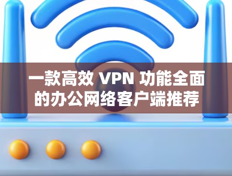 一款高效 VPN 功能全面的办公网络客户端推荐 一款高效 VPN 功能全面的办公网络客户端推荐