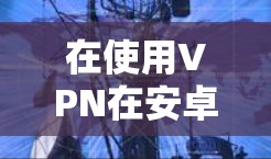 在使用VPN在安卓设备上时，以下是详细的步骤指南