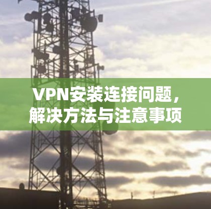 VPN安装连接问题,解决方法与注意事项 VPN安装连接问题,解决方法与注意事项
