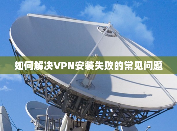 如何解决VPN安装失败的常见问题