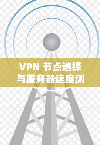 VPN 节点选择与服务器速度测试，全面分析与建议