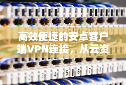 高效便捷的安卓客户端VPN连接,从云资源管理到多设备协同 高效便捷的安卓客户端VPN连接,从云资源管理到多设备协同