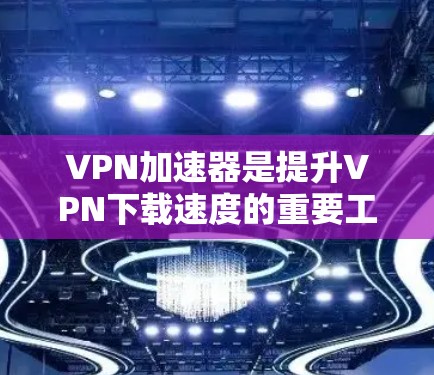 VPN加速器是提升VPN下载速度的重要工具，以下是详细的步骤和信息，帮助您高效使用
