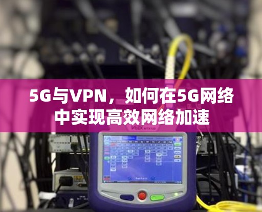 5G与VPN,如何在5G网络中实现高效网络加速 5G与VPN,如何在5G网络中实现高效网络加速