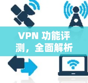 VPN 功能评测，全面解析中国VPN的安全性与便捷性