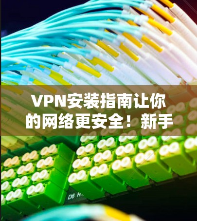 VPN安装指南让你的网络更安全!新手必看 VPN安装指南让你的网络更安全!新手必看
