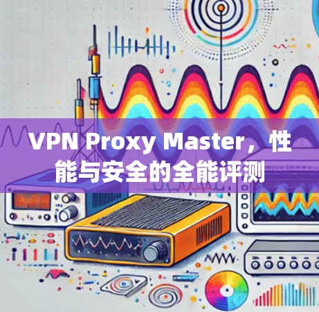 VPN Proxy Master,性能与安全的全能评测 VPN Proxy Master,性能与安全的全能评测