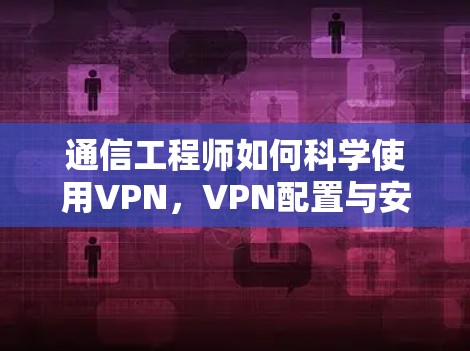 通信工程师如何科学使用VPN,VPN配置与安全指南 通信工程师如何科学使用VPN,VPN配置与安全指南
