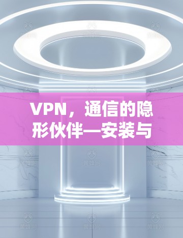VPN,通信的隐形伙伴—安装与使用指南 VPN,通信的隐形伙伴—安装与使用指南