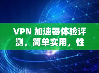 VPN 加速器体验评测，简单实用，性能强劲！