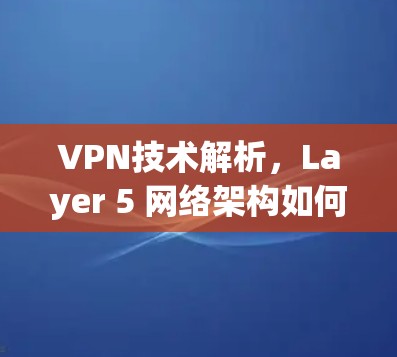 VPN技术解析,Layer 5 网络架构如何提升VPN防护 VPN技术解析,Layer 5 网络架构如何提升VPN防护