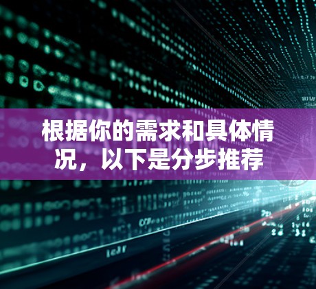 根据你的需求和具体情况,以下是分步推荐 根据你的需求和具体情况,以下是分步推荐